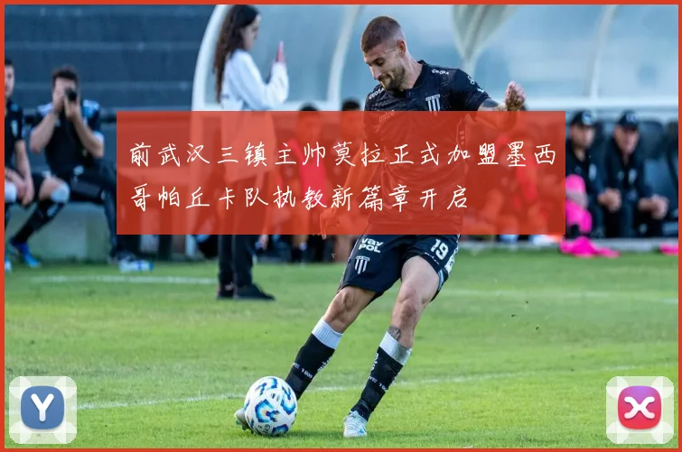 前武汉三镇主帅莫拉正式加盟墨西哥帕丘卡队执教新篇章开启