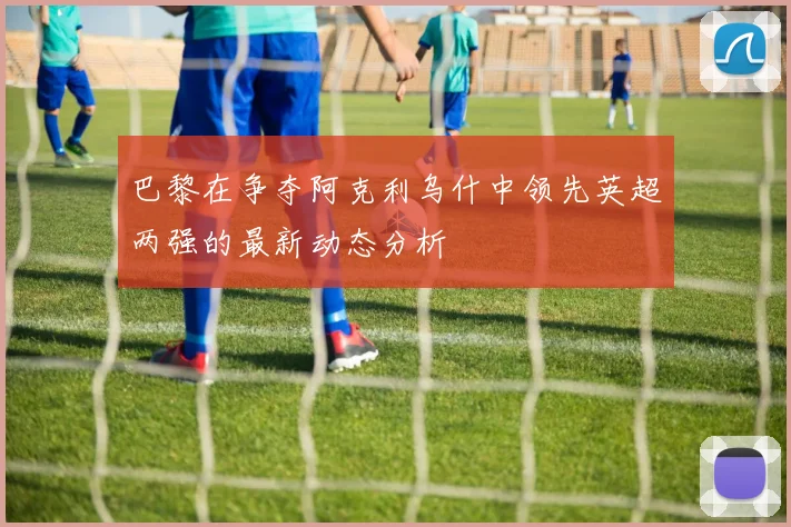 巴黎在争夺阿克利乌什中领先英超两强的最新动态分析