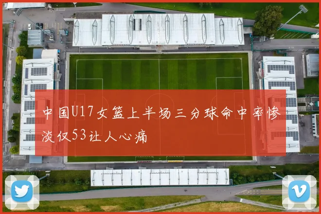 中国U17女篮上半场三分球命中率惨淡仅53让人心痛