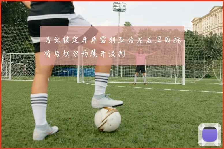 马竞锁定库库雷利亚为左后卫目标将与切尔西展开谈判