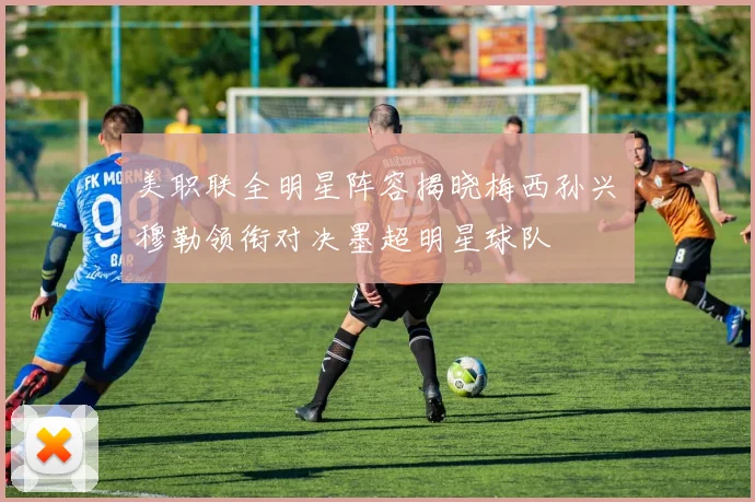 美职联全明星阵容揭晓梅西孙兴慜穆勒领衔对决墨超明星球队