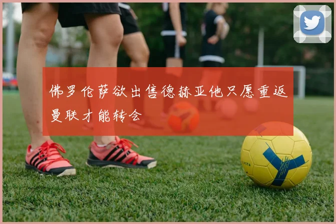 佛罗伦萨欲出售德赫亚他只愿重返曼联才能转会