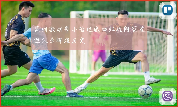 莱利激动带小哈达威回归迈阿密重温父亲辉煌历史