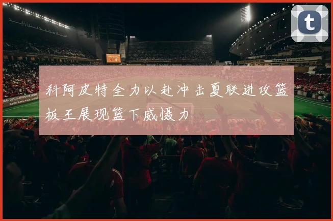 科阿皮特全力以赴冲击夏联进攻篮板王展现篮下威慑力