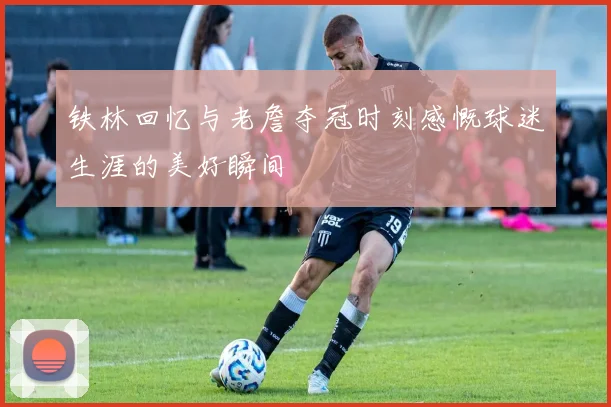 铁林回忆与老詹夺冠时刻感慨球迷生涯的美好瞬间