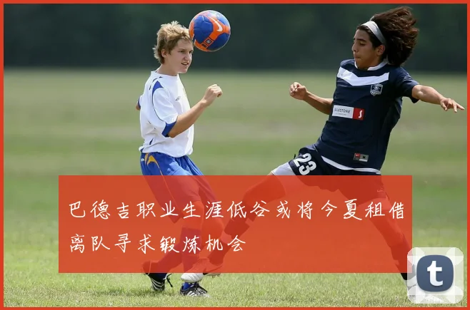 巴德吉职业生涯低谷或将今夏租借离队寻求锻炼机会
