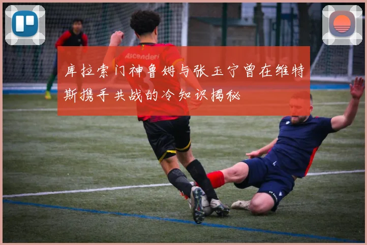 库拉索门神鲁姆与张玉宁曾在维特斯携手共战的冷知识揭秘