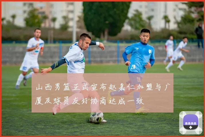 山西男篮正式宣布赵嘉仁加盟与广厦及球员友好协商达成一致
