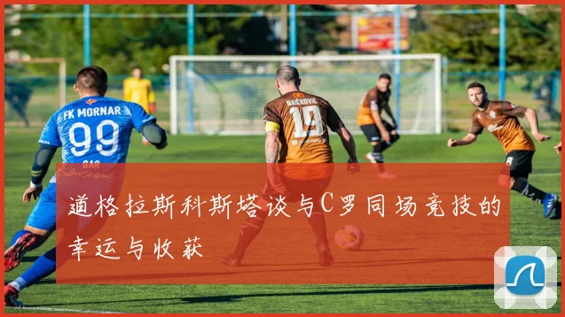 道格拉斯科斯塔谈与C罗同场竞技的幸运与收获