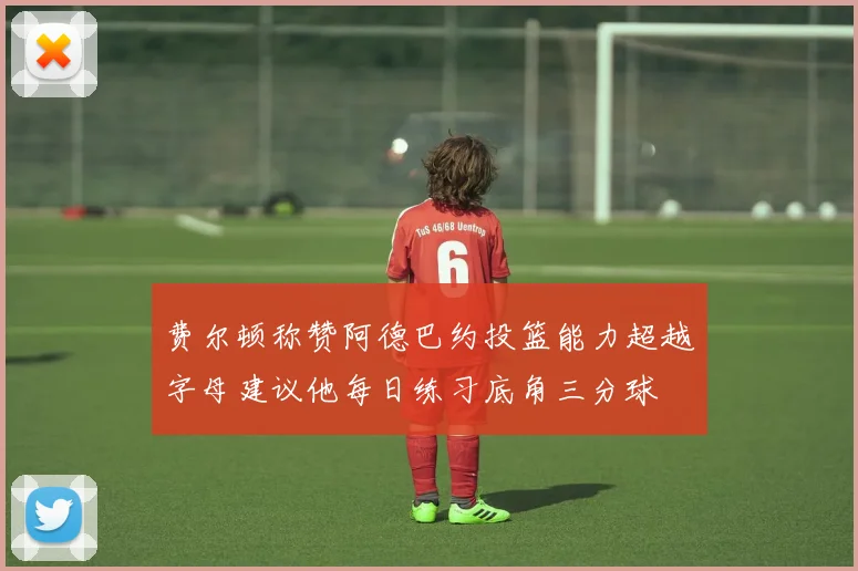 费尔顿称赞阿德巴约投篮能力超越字母建议他每日练习底角三分球