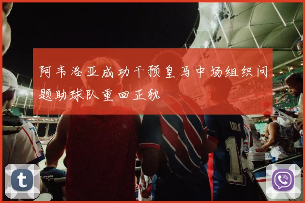 阿韦洛亚成功干预皇马中场组织问题助球队重回正轨