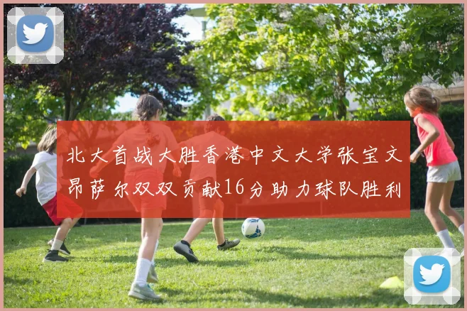 北大首战大胜香港中文大学张宝文昂萨尔双双贡献16分助力球队胜利