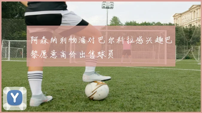阿森纳利物浦对巴尔科拉感兴趣巴黎愿意高价出售球员
