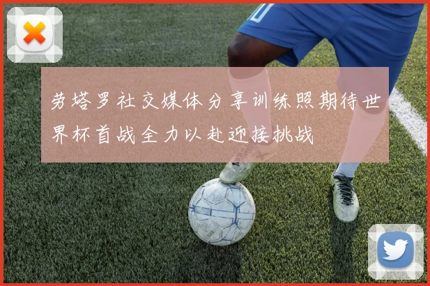 劳塔罗社交媒体分享训练照期待世界杯首战全力以赴迎接挑战