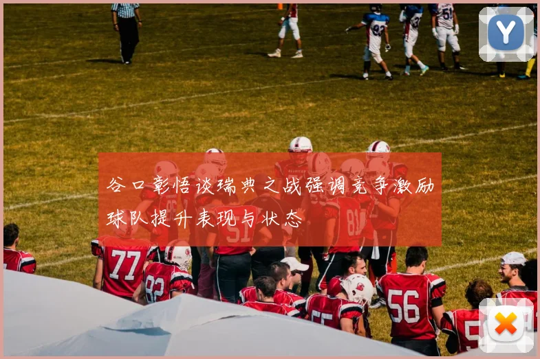 谷口彰悟谈瑞典之战强调竞争激励球队提升表现与状态