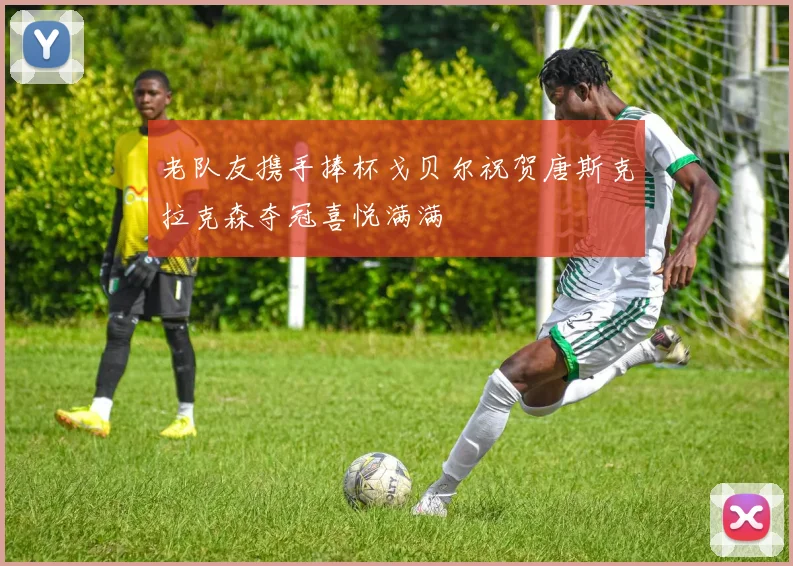 老队友携手捧杯戈贝尔祝贺唐斯克拉克森夺冠喜悦满满