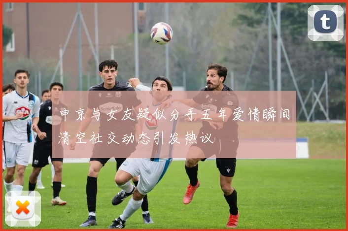 申京与女友疑似分手五年爱情瞬间清空社交动态引发热议