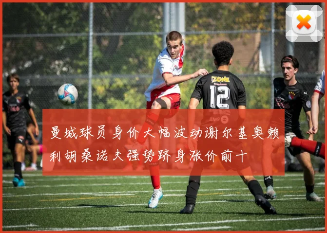 曼城球员身价大幅波动谢尔基奥赖利胡桑诺夫强势跻身涨价前十
