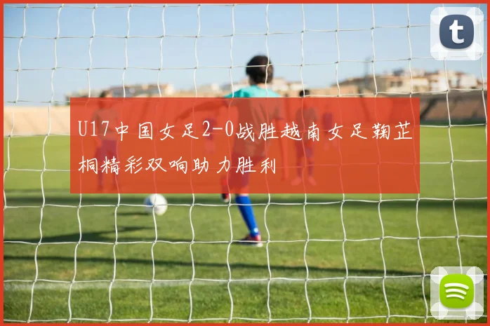 U17中国女足2-0战胜越南女足鞠芷桐精彩双响助力胜利