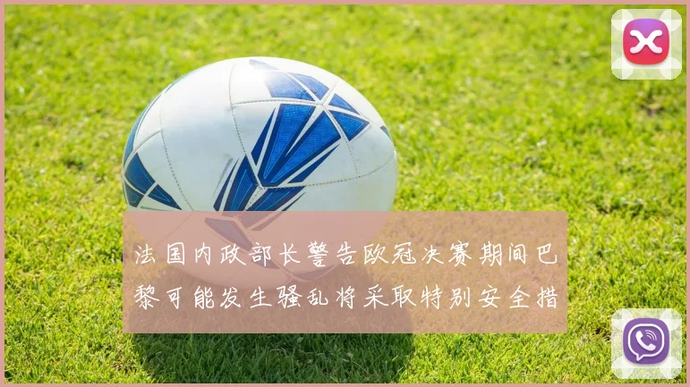 法国内政部长警告欧冠决赛期间巴黎可能发生骚乱将采取特别安全措施