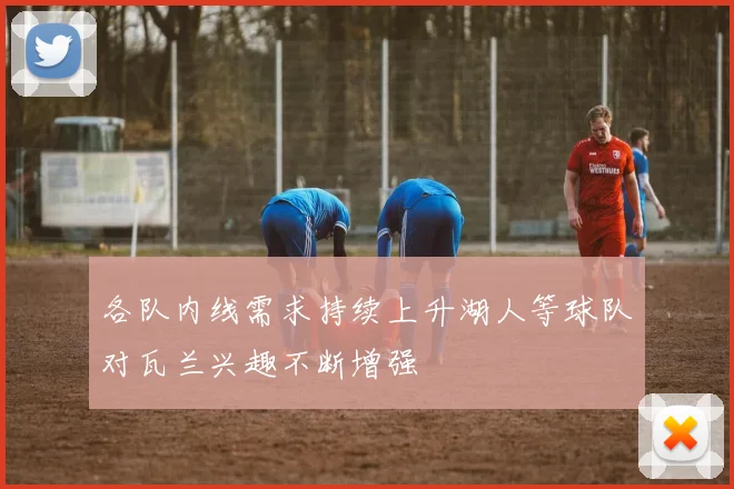 各队内线需求持续上升湖人等球队对瓦兰兴趣不断增强