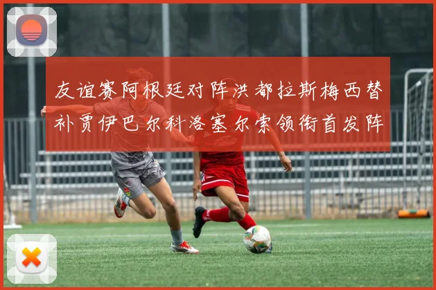 友谊赛阿根廷对阵洪都拉斯梅西替补贾伊巴尔科洛塞尔索领衔首发阵容