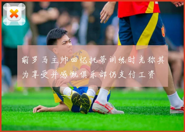 前罗马主帅回忆托蒂训练时光称其为享受并感慨俱乐部仍支付工资