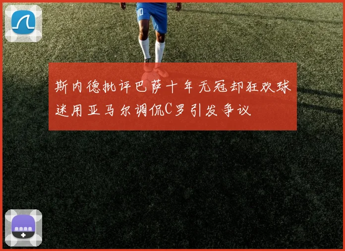 斯内德批评巴萨十年无冠却狂欢球迷用亚马尔调侃C罗引发争议