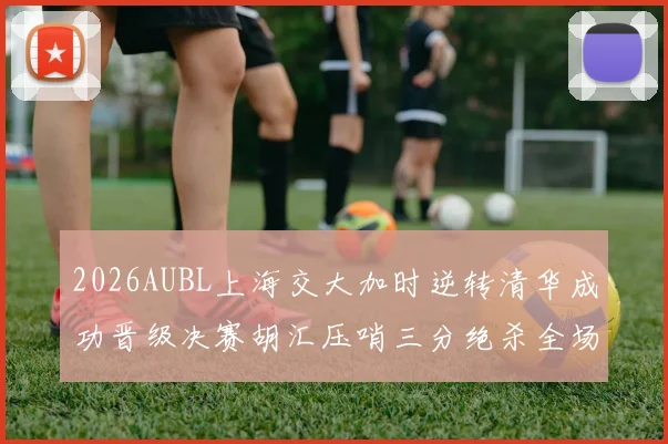 2026AUBL上海交大加时逆转清华成功晋级决赛胡汇压哨三分绝杀全场欢呼