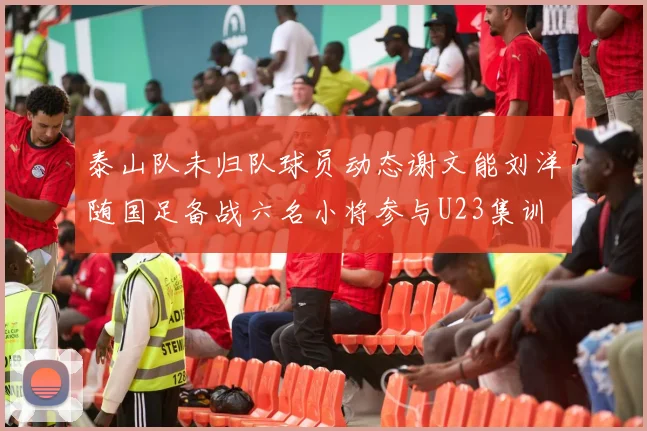 泰山队未归队球员动态谢文能刘洋随国足备战六名小将参与U23集训
