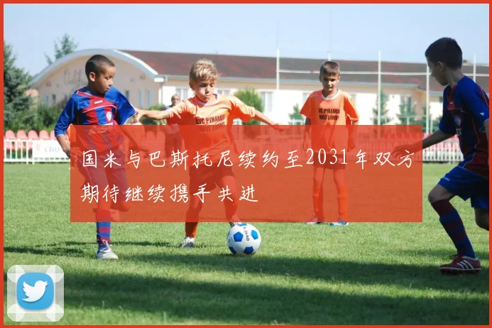 国米与巴斯托尼续约至2031年双方期待继续携手共进