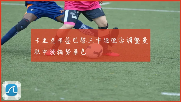 卡里克借鉴巴黎三中场理念调整曼联中场梅努角色