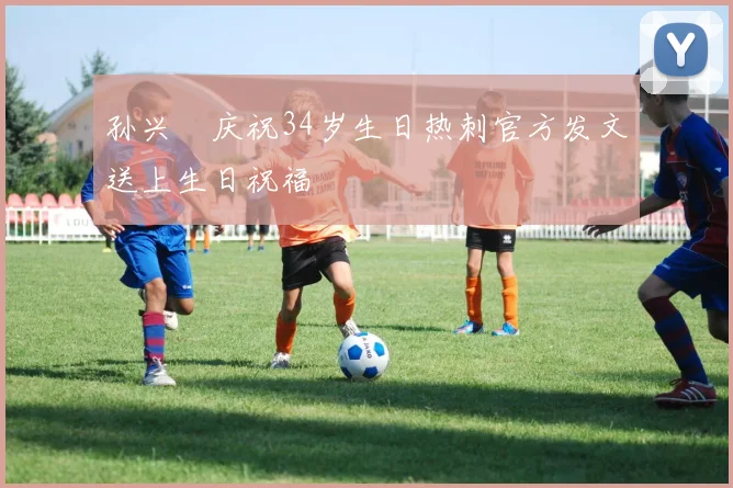 孙兴慜庆祝34岁生日热刺官方发文送上生日祝福