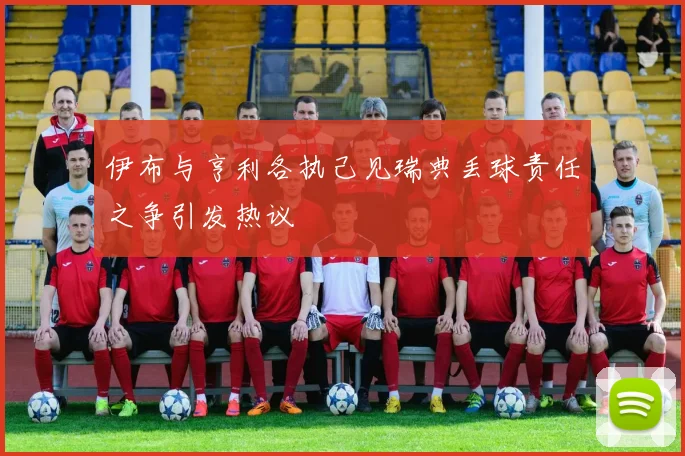 伊布与亨利各执己见瑞典丢球责任之争引发热议