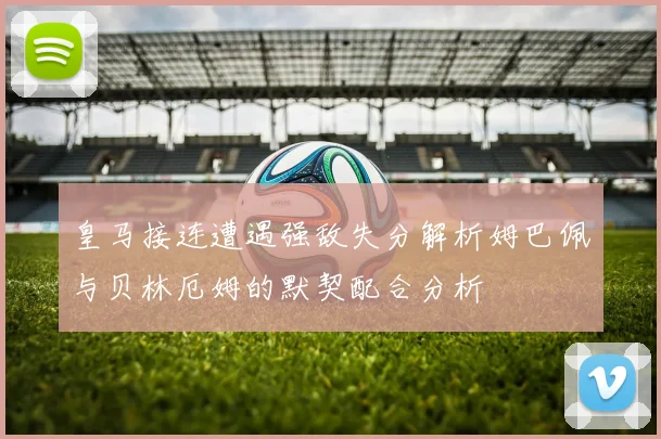 皇马接连遭遇强敌失分解析姆巴佩与贝林厄姆的默契配合分析