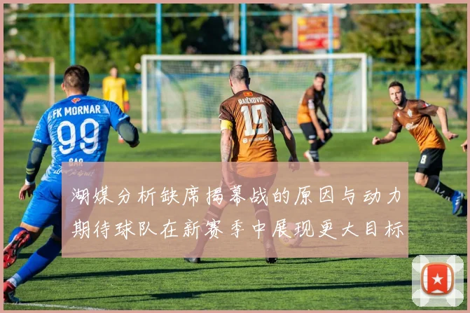 湖媒分析缺席揭幕战的原因与动力期待球队在新赛季中展现更大目标与激情